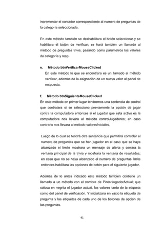 incrementar el contador correspondiente al numero de preguntas de
la categoría seleccionada.


En este método también se deshabilitara el botón seleccionar y se
habilitara el botón de verificar; se hará también un llamado al
método de preguntas trivia, pasando como parámetros los valores
de categoría y resp.


e.    Método btnVerificarMouseClicked
     En este método lo que se encontrara es un llamado al método
     verificar, además de la asignación de un nuevo valor al panel de
     respuesta.


f.    Método btnSiguienteMouseClicked
En este método en primer lugar tendremos una sentencia de control
que controlara si se selecciono previamente la opción de jugar
contra la computadora entonces si el jugador que esta activo es la
computadora nos llevara al método controlJugadores; en caso
contrario nos llevara al método valoresIniciales.


Luego de lo cual se tendrá otra sentencia que permitirá controlar el
numero de preguntas que se han jugador en el caso que se haya
alcanzado el limite mostrara un mensaje de alerta y cerrara la
ventana principal de la trivia y mostrara la ventana de resultados;
en caso que no se haya alcanzado el numero de preguntas limite
entonces habilitara las opciones de botón para el siguiente jugador.


Además de lo antes indicado este método también contiene un
llamado a un método con el nombre de PintarJugadorActual; que
coloca en negrita el jugador actual, los valores tanto de la etiqueta
como del panel de verificación. Y inicializara en vacio la etiqueta de
pregunta y las etiquetas de cada uno de los botones de opción de
las preguntas.


                             41
 