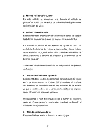 g. Método btnSalirMouseClicked
En este método se encontrara una llamada al método de
guardarDatos para que se realice los procesos allí del guardado de
la información del juego.


h. Método valoresIniciales
En este método se encontraran las sentencias en donde se agregan
los botones de opciones al grupo de botones correspondientes.


Se inicializa el estado de los botones de opcion en falso, se
deshabilita los botones de verificar y siguiente; los valores de texto
de las etiquetas de jugador se las inicia como texto sin negrita, se
inicializa en vacío la etiqueta de preguntas y las etiquetas de los
botones de opción


También se inicializan los valores de los componentes del panel de
verificación.


i.   Método mostrarDatosJugadores
En este método se tendrán las sentencias para la lectura del fichero
en donde se encuentran los nombres de los jugadores. Al igual que
una sentencia de control que servirá para el control de los mismos
ya que si son 2 jugadores en la ventana solo mostrara las etiquetas
según el numero de jugadores que sean.


Inicializaremos el valor de numJug; que es el número de jugadores
según el número de datos recuperados y se hará un llamado al
método PintarJugadorActual.


j.   Método controlJugadores
En este método se tendrá un llamado al método jugar.




                            42
 