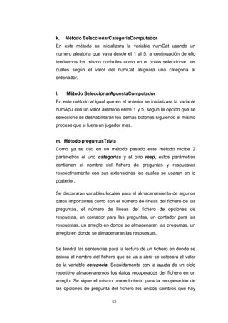k.   Método SeleccionarCategoriaComputador
En este método se inicializara la variable numCat usando un
numero aleatoria que vaya desde el 1 al 5, a continuación de ello
tendremos los mismo controles como en el botón seleccionar, los
cuales según el valor del numCat asignara una categoría al
ordenador.


l.   Método SeleccionarApuestaComputador
En este método al igual que en el anterior se inicializara la variable
numApu con un valor aleatorio entre 1 y 5, según la opción que se
seleccione se deshabilitaran los demás botones siguiendo el mismo
proceso que si fuera un jugador mas.


m. Método preguntasTrivia
Como ya se dijo en un método pasado este método recibe 2
parámetros el uno categorias y el otro resp, estos parámetros
contienen el nombre del fichero de preguntas y respuestas
respectivamente con sus extensiones los cuales se usaran en lo
posterior.

Se declararan variables locales para el almacenamiento de algunos
datos importantes como son el número de líneas del fichero de las
preguntas, el número de líneas del fichero de opciones de
respuesta, un contador para las preguntas, un contador para las
respuestas, un arreglo en donde se almacenaran las preguntas, un
arreglo en donde se almacenaran las respuestas.


Se tendrá las sentencias para la lectura de un fichero en donde se
coloca el nombre del fichero que se va a abrir se colocara el valor
de la variable categoría. Seguidamente con la ayuda de un ciclo
repetitivo almacenaremos los datos recuperados del fichero en un
arreglo. Se sigue el mismo procedimiento para la recuperación de
las opciones de pregunta del fichero los únicos cambios que hay

                            43
 