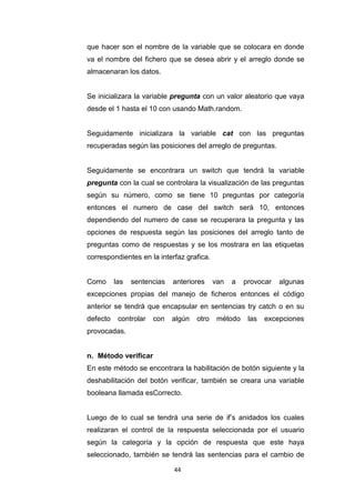 que hacer son el nombre de la variable que se colocara en donde
va el nombre del fichero que se desea abrir y el arreglo donde se
almacenaran los datos.


Se inicializara la variable pregunta con un valor aleatorio que vaya
desde el 1 hasta el 10 con usando Math.random.


Seguidamente inicializara la variable cat con las preguntas
recuperadas según las posiciones del arreglo de preguntas.


Seguidamente se encontrara un switch que tendrá la variable
pregunta con la cual se controlara la visualización de las preguntas
según su número, como se tiene 10 preguntas por categoría
entonces el numero de case del switch será 10, entonces
dependiendo del numero de case se recuperara la pregunta y las
opciones de respuesta según las posiciones del arreglo tanto de
preguntas como de respuestas y se los mostrara en las etiquetas
correspondientes en la interfaz grafica.


Como      las   sentencias   anteriores     van   a   provocar   algunas
excepciones propias del manejo de ficheros entonces el código
anterior se tendrá que encapsular en sentencias try catch o en su
defecto    controlar   con   algún   otro    método    las   excepciones
provocadas.


n. Método verificar
En este método se encontrara la habilitación de botón siguiente y la
deshabilitación del botón verificar, también se creara una variable
booleana llamada esCorrecto.


Luego de lo cual se tendrá una serie de if’s anidados los cuales
realizaran el control de la respuesta seleccionada por el usuario
según la categoría y la opción de respuesta que este haya
seleccionado, también se tendrá las sentencias para el cambio de

                             44
 