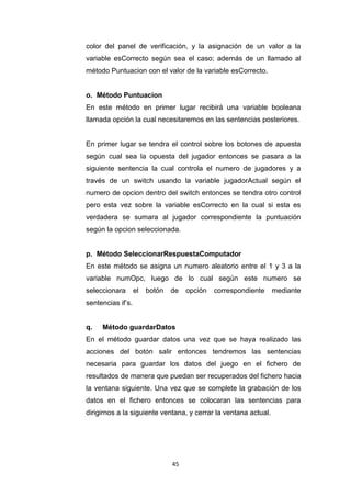 color del panel de verificación, y la asignación de un valor a la
variable esCorrecto según sea el caso; además de un llamado al
método Puntuacion con el valor de la variable esCorrecto.


o. Método Puntuacion
En este método en primer lugar recibirá una variable booleana
llamada opción la cual necesitaremos en las sentencias posteriores.


En primer lugar se tendra el control sobre los botones de apuesta
según cual sea la opuesta del jugador entonces se pasara a la
siguiente sentencia la cual controla el numero de jugadores y a
través de un switch usando la variable jugadorActual según el
numero de opcion dentro del switch entonces se tendra otro control
pero esta vez sobre la variable esCorrecto en la cual si esta es
verdadera se sumara al jugador correspondiente la puntuación
según la opcion seleccionada.


p. Método SeleccionarRespuestaComputador
En este método se asigna un numero aleatorio entre el 1 y 3 a la
variable numOpc, luego de lo cual según este numero se
seleccionara       el   botón   de   opción   correspondiente    mediante
sentencias if’s.


q.   Método guardarDatos
En el método guardar datos una vez que se haya realizado las
acciones del botón salir entonces tendremos las sentencias
necesaria para guardar los datos del juego en el fichero de
resultados de manera que puedan ser recuperados del fichero hacia
la ventana siguiente. Una vez que se complete la grabación de los
datos en el fichero entonces se colocaran las sentencias para
dirigirnos a la siguiente ventana, y cerrar la ventana actual.




                                45
 