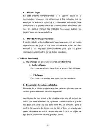 r.   Método Jugar
      En este método comprobaremos si el jugador actual es la
      computadora entonces nos dirigiremos a los métodos que se
      encargan de realizar la jugada de la computadora, dentro del if que
      comprueba si el jugador actual es la computadora tendremos otro
      que en cambio maneje los métodos necesarios cuando los
      jugadores no son la computadora.


      s.   Método PintarJugadorActual
      En este método se tendrá las sentencias necesarias con las cuales
      dependiendo del jugador que este actualmente activo se dará
      formato a las etiquetas correspondiente para que se puede
      distinguir al jugador activo de los demás jugadores.


4. Interfaz Resultados
      a. Importamos las clases necesarias para la interfaz
             i. BufferedReader
              Esta clase lee el texto de un flujo de entrada de caracteres


                 FileReader
              Esta clase nos ayuda a leer un archivo de caracteres.


      b. Declaración de variables globales.
      Después de la clase se declararan las variables globales que se
      usaran que en este caso serán las siguientes:


      numLineas de tipo entero y la inicializaremos con el numero de
      líneas que tiene el fichero de jugadores posteriormente al guardar
      los datos del juego en este caso será 11; un contador        para el
      control del numero de líneas esto de tipo entero, un arreglo para
      poder almacenar los datos recuperados del fichero, un objeto de
      tipo TriviaComputador y numJug de tipo entero.




                                 46
 