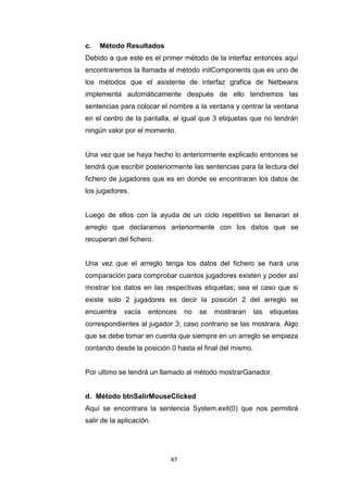 c.   Método Resultados
Debido a que este es el primer método de la interfaz entonces aquí
encontraremos la llamada al método initComponents que es uno de
los métodos que el asistente de interfaz grafica de Netbeans
implementa automáticamente después de ello tendremos las
sentencias para colocar el nombre a la ventana y centrar la ventana
en el centro de la pantalla, al igual que 3 etiquetas que no tendrán
ningún valor por el momento.


Una vez que se haya hecho lo anteriormente explicado entonces se
tendrá que escribir posteriormente las sentencias para la lectura del
fichero de jugadores que es en donde se encontraran los datos de
los jugadores.


Luego de ellos con la ayuda de un ciclo repetitivo se llenaran el
arreglo que declaramos anteriormente con los datos que se
recuperan del fichero.


Una vez que el arreglo tenga los datos del fichero se hará una
comparación para comprobar cuantos jugadores existen y poder así
mostrar los datos en las respectivas etiquetas; sea el caso que si
existe solo 2 jugadores es decir la posición 2 del arreglo se
encuentra    vacía    entonces   no   se   mostraran     las   etiquetas
correspondientes al jugador 3; caso contrario se las mostrara. Algo
que se debe tomar en cuenta que siempre en un arreglo se empieza
contando desde la posición 0 hasta el final del mismo.


Por ultimo se tendrá un llamado al método mostrarGanador.


d. Método btnSalirMouseClicked
Aquí se encontrara la sentencia System.exit(0) que nos permitirá
salir de la aplicación.




                            47
 