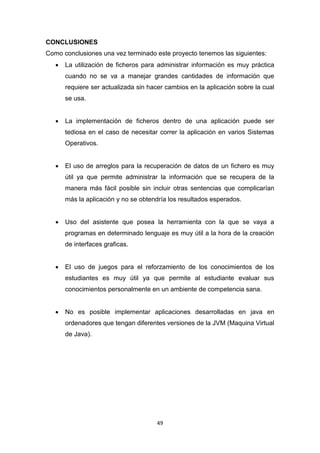 CONCLUSIONES
Como conclusiones una vez terminado este proyecto tenemos las siguientes:
      La utilización de ficheros para administrar información es muy práctica
       cuando no se va a manejar grandes cantidades de información que
       requiere ser actualizada sin hacer cambios en la aplicación sobre la cual
       se usa.


      La implementación de ficheros dentro de una aplicación puede ser
       tediosa en el caso de necesitar correr la aplicación en varios Sistemas
       Operativos.


      El uso de arreglos para la recuperación de datos de un fichero es muy
       útil ya que permite administrar la información que se recupera de la
       manera más fácil posible sin incluir otras sentencias que complicarían
       más la aplicación y no se obtendría los resultados esperados.


      Uso del asistente que posea la herramienta con la que se vaya a
       programas en determinado lenguaje es muy útil a la hora de la creación
       de interfaces graficas.


      El uso de juegos para el reforzamiento de los conocimientos de los
       estudiantes es muy útil ya que permite al estudiante evaluar sus
       conocimientos personalmente en un ambiente de competencia sana.


      No es posible implementar aplicaciones desarrolladas en java en
       ordenadores que tengan diferentes versiones de la JVM (Maquina Virtual
       de Java).




                                       49
 