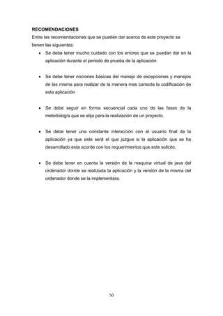 RECOMENDACIONES
Entre las recomendaciones que se pueden dar acerca de este proyecto se
tienen las siguientes:
      Se debe tener mucho cuidado con los errores que se puedan dar en la
       aplicación durante el periodo de prueba de la aplicación


      Se debe tener nociones básicas del manejo de excepciones y manejos
       de las misma para realizar de la manera mas correcta la codificación de
       esta aplicación


      Se debe seguir en forma secuencial cada uno de las fases de la
       metodología que se elija para la realización de un proyecto.


      Se debe tener una constante interacción con el usuario final de la
       aplicación ya que este será el que juzgue si la aplicación que se ha
       desarrollado esta acorde con los requerimientos que este solicito.


      Se debe tener en cuenta la versión de la maquina virtual de java del
       ordenador donde se realizada la aplicación y la versión de la misma del
       ordenador donde se la implementara.




                                       50
 