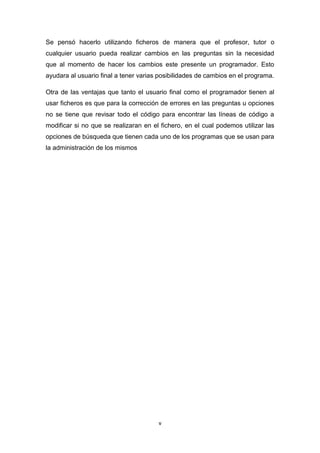 Se pensó hacerlo utilizando ficheros de manera que el profesor, tutor o
cualquier usuario pueda realizar cambios en las preguntas sin la necesidad
que al momento de hacer los cambios este presente un programador. Esto
ayudara al usuario final a tener varias posibilidades de cambios en el programa.

Otra de las ventajas que tanto el usuario final como el programador tienen al
usar ficheros es que para la corrección de errores en las preguntas u opciones
no se tiene que revisar todo el código para encontrar las líneas de código a
modificar si no que se realizaran en el fichero, en el cual podemos utilizar las
opciones de búsqueda que tienen cada uno de los programas que se usan para
la administración de los mismos




                                       v
 