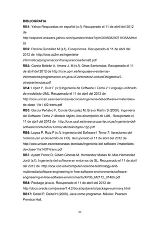 BIBLIOGRAFIA
RB1: Yahoo Respuestas en español (s.f). Recuperado el 11 de abril del 2012
de
http://espanol.answers.yahoo.com/question/index?qid=20060829071835AAHkd
XI
RB2: Pereira González M (s.f). Excepciones. Recuperado el 11 de abril del
2012 de http://ocw.uc3m.es/ingenieria-
informatica/programacion/transparencias/tema8.pdf
RB3: García Beltrán A, Arranz J. M (s.f). Otras Sentencias. Recuperado el 11
de abril del 2012 de http://ocw.upm.es/lenguajes-y-sistemas-
informaticos/programacion-en-java-i/Contenidos/LecturaObligatoria/7-
otrassentencias.pdf
RB4: López P, Ruiz F (s.f).Ingenieria de Software I Tema 2: Lenguaje unificado
de modelado UML. Recuperado el 11 de abril del 2012 de
http://ocw.unican.es/ensenanzas-tecnicas/ingenieria-del-software-i/materiales-
de-clase-1/is1-t02-trans.pdf
RB5: Garcia Peñalvo F, Conde Gonzalez M, Bravo Martin S (2008). Ingenieria
del Software Tema 2: Modelo objeto Una descripción de UML. Recuperado el
11 de abril del 2012 de http://ocw.usal.es/ensenanzas-tecnicas/ingenieria-del-
software/contenidos/Tema2-Modeloobjeto-1pp.pdf
RB6: Lopez P, Ruiz F (s.f). Ingenieria del Software I Tema 7: Iteraciones del
Sistema (en el desarrollo de OO). Recuperado el 11 de abril del 2012 de
http://ocw.unican.es/ensenanzas-tecnicas/ingenieria-del-software-i/materiales-
de-clase-1/is1-t07-trans.pdf
RB7: Aycart Perez D, Gibert Ginesta M, Hernandez Matias M, Mas Hernandez
Jordi (s.f). Ingeniería del software en entornos de SL. Recuperado el 11 de abril
del 2012 de http://ocw.uoc.edu/computer-science-technology-and-
multimedia/software-engineering-in-free-software-environments/software-
engineering-in-free-software-environments/XP06_M2112_01486.pdf
RB8: Package java.io. Recuperado el 11 de abril del 2012 de
http://docs.oracle.com/javase/1.4.2/docs/api/java/io/package-summary.html
RB17: Deitel P, Deitel H (2008). Java como programar. México: Pearson
Prentice Hall.


                                       51
 