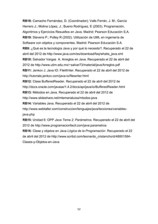 RB18: Camacho Fernández, D. (Coordinador); Valls Ferrán, J. M.; García
Herrero J.; Molina López, J.; Bueno Rodríguez, E (2003). Programación,
Algoritmos y Ejercicios Resueltos en Java. Madrid: Pearson Educación S.A.
RB19: Stevens P.; Polley R (2002). Utilización de UML en ingeniería de
Software con objetos y componentes. Madrid: Pearson Educación S.A.
RB9: ¿Qué es la tecnología Java y por qué lo necesito?. Recuperado el 22 de
abril del 2012 de http://www.java.com/es/download/faq/whatis_java.xml
RB10: Salvador Vargas A. Arreglos en Java. Recuperado el 22 de abril del
2012 de http://www.utim.edu.mx/~salvar73/material/java/Arreglos.pdf
RB11: Jenkov J. Java IO: FileWriter. Recuperado el 22 de abril del 2012 de
http://tutorials.jenkov.com/java-io/filewriter.html
RB12: Clase BufferedReader. Recuperado el 22 de abril del 2012 de
http://docs.oracle.com/javase/1.4.2/docs/api/java/io/BufferedReader.html
RB13: Métodos en Java. Recuperado el 22 de abril del 2012 de
http://www.slideshare.net/mtemarialuisa/mtodos-java
RB14: Variables Java. Recuperado el 22 de abril del 2012 de
http://www.webtaller.com/construccion/lenguajes/java/lecciones/variables-
java.php
RB15: Unidad 6: OPP Java Tema 2: Parámetros. Recuperado el 22 de abril del
2012 de http://www.programacionfacil.com/java:parametros
RB16: Clase y objetos en Java Lógica de la Programación. Recuperado el 22
de abril del 2012 de http://www.scribd.com/leonardo_cristancho/d/48801584-
Clases-y-Objetos-en-Java




                                          52
 