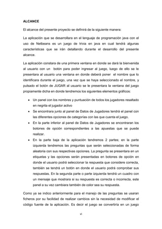 ALCANCE

El alcance del presente proyecto se definirá de la siguiente manera:

La aplicación que se desarrollara en el lenguaje de programación java con el
uso de Netbeans es un juego de trivia en java en cual tendrá algunas
características que se irán detallando durante el desarrollo del presente
alcance.

La aplicación constara de una primera ventana en donde se dará la bienvenida
al usuario con un    botón para poder ingresar al juego, luego de ello se le
presentara al usuario una ventana en donde deberá poner el nombre que lo
identificara durante el juego, una vez que se haya seleccionado el nombre, y
pulsado el botón de JUGAR al usuario se le presentara la ventana del juego
propiamente dicha en donde tendremos los siguientes elementos gráficos:

      Un panel con los nombres y puntuación de todos los jugadores resaltado
       en negrita el jugador activo
      Se encontrara junto al panel de Datos de Jugadores tendrá el panel con
       las diferentes opciones de categorías con las que cuenta el juego.
      En la parte inferior al panel de Datos de Jugadores se encontraran los
       botones de opción correspondientes a las apuestas que se puede
       realizar.
      En la parte baja de la aplicación tendremos 2 partes; en la parte
       izquierda tendremos las preguntas que serán seleccionadas de forma
       aleatoria con sus respectivas opciones. La pregunta se presentara en un
       etiquetas y las opciones serán presentadas en botones de opción en
       donde el usuario podrá seleccionar la respuesta que considere correcta,
       también se tendrá un botón en donde el usuario podrá comprobar sus
       respuestas. En la segunda parte o parte izquierda tendrá un cuadro con
       un mensaje que mostrara si su respuesta es correcta o incorrecta, este
       panel a su vez cambiara también de color sea su respuesta.

Como ya se indico anteriormente para el manejo de las preguntas se usaran
ficheros por su facilidad de realizar cambios sin la necesidad de modificar el
código fuente de la aplicación. Es decir el juego se convertiría en un juego

                                       vi
 
