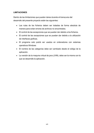 LIMITACIONES

Dentro de las limitaciones que pueden darse durante el transcurso del
desarrollo del presente proyecto están las siguientes:

      Las rutas de los ficheros deben ser tratadas de forma absoluta de
       manera para evitar errores de archivos no encontrados.
      El control de las excepciones que se puedan dar debido a los ficheros.
      El control de las excepciones que se puedan dar debido a la utilización
       de interfaces graficas.
      El programa solo podrá ser usados en ordenadores con sistemas
       operativos Windows
      El nombre de las categorías debe ser cambiado desde el código de la
       aplicación.
      La versión de la maquina virtual de java (JVM), debe ser la misma con la
       que se desarrollo la aplicación.




                                          viii
 