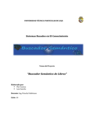55124353810000<br />UNIVERSIDAD TÉCNICA PARTICULAR DE LOJA<br />108585141605000<br />Sistemas Basados en El Conocimiento<br />Temas del Proyecto<br />“Buscador Semántico de Libros”<br />Elaborado por: <br />Flor Cuenca<br />Luis Sancho<br />Docente: Ing. Priscila Valdivieso<br />Ciclo: 10<br />DOMINIO DEL PROYECTO<br />Contar con un buscador que facilite  encontrar recursos de una manera mucho más precisa es un objetivo bastante ansiado por los internautas de hoy, sin embargo es de mucha utilidad contar con un buscador que nos faciliten las búsquedas de catálogo de recursos digitales dentro de una biblioteca, razón por la cual este proyecto va enfocado en aquello que es de mucha utilidad al momento de buscar información acerca de un tema en específico, generando al usuario la posibilidad de asignarle una valoración sobre su contenido para así mejorar los resultados presentados.<br />El eje principal de este proyecto va enfocado en la búsqueda de recursos educativos que traten sobre un tema en específico, brindándole al usuario los metadatos del recurso que le será de utilidad para lo que está buscando.<br />Cabe recalcar que el buscador que se pretende desarrollar se limitará únicamente a realizar búsquedas de recursos que pertenezcan al área técnica y que estén dentro de las categorías que posteriormente serán definidas.<br />Para concluir lo que se busca con este aplicativo es inferir el conocimiento almacenado en una ontología o en una base de datos e ir alimentado a la base del conocimiento con nueva información (rating) y con ello obtener un resultado muchos más acorde a lo que estamos buscando, siendo como agente activo el usuario con sus aportaciones para contribuir a la Base de Conocimientos.<br />ALCANCE<br />Nuestro proyecto tiene como objetivo permitir realizar las siguientes actividades dentro del buscador de catálogos para una determinada biblioteca.<br />1. Metadatos.- Ésta información se refiere a los datos que describirán un recurso y contendrá los siguientes campos:<br />* Titulo: Titulo del recurso.<br />* Autor: Autor o autores<br />* Año: Año de publicación del recurso<br />* Edición: Número o año de edición<br />* Descripción: Información que permitirá al buscador inferir a que categoría pertenece, será de mucha utilidad al momento de buscar resultados para el usuario.<br />* Editorial: Editorial que se encarga de la distribución de los ejemplares.<br />2. Buscador.- El buscador únicamente obtendrá información de la base de conocimiento que se encuentra almacenada en la ontología y en una base de datos que será alimentada con información que el usuario ingrese acerca de un determinado libro, siendo el recurso priorizado en la siguiente búsqueda que realice un usuario.<br />3. Opciones de usuario.- El usuario podrá catalogar a un recurso dentro de una escala de valoración entre 1 y 10 de acuerdo a su utilidad, dicha información será almacenada en la BD para ser tomada en cuenta en las próximas búsquedas.<br />4. Recursos.- La información que se presentará al usuario es únicamente lo que se describe en los metadatos, no existirá la posibilidad de descargar el material en ningún formato, simplemente serán de solo lectura.<br />5. Opciones de búsqueda.- El buscador presentara resultados únicamente para aquellos recursos que se encuentren dentro del área técnica, por lo tanto si se utiliza terminología que no pertenece a dicha área no arrojará ningún resultado.<br />6.-Terminología a utilizar.- Para realizar una búsqueda se puede utilizar vocabulario que se encuentre únicamente dentro de los recursos que pertenecen al área técnica.<br />“Ejemplo: Si estamos buscando información que hable acerca de logaritmos, el buscador automáticamente sabrá que el usuario está buscando un recurso que pertenece al área técnica y por ende presentará en orden de prioridad todos aquellos recursos que pertenecen a dicha área.”<br />7. Prioridad de resultados.- En caso de que dos o más recursos tenga el mismo nivel de aceptación en base a lo que el usuario busca, se tomará en cuenta el rating (número de aceptaciones dadas por los usuarios) que contiene el recurso y se presentaran en forma descendente.<br />Herramientas a usar<br />Para el desarrollo del proyecto “Buscador Semántico” se usaron las siguientes herramientas:<br />CmapTools Coe: nos permitirá describir las relaciones que existen en cada una de las clases con los objetos.<br />SPARQL: lenguaje estandarizado para la consulta de grafos RDF, tecnología clave en el desarrollo de la Web Semántica.<br />Jena: es un framework Java para la creación de la Web Semántica aplicaciones. Proporciona un entorno de programación para RDF , RDFS y de OWL , SPARQL e incluye una base del motor de inferencia de la regla.<br />Richfaces: es una librería de componentes visuales para JSF, escrita en su origen por Exadel y adquirida por Jboss. Además, RichFaces posee un framework avanzado para la integración de funcionalidades Ajax en dichos componentes visuales, mediante el soporte de la librería Ajax4JSF.<br />Mysql: es un sistema de gestión de base de datos relacional, multi-hilo y multiusuario con más de seis millones de instalaciones.<br />Protege: es una de código abierto plataforma gratuita que proporciona una creciente comunidad de usuarios con un conjunto de herramientas para construir modelos de dominio y aplicaciones basadas en el conocimiento con ontologías.<br />Java: lenguaje de programación y la primera plataforma informática creada por Sun Microsystems en 1995.<br />Categorías<br />Las principales categorías que se manejaran serán:<br />Matemáticas<br />Proyectos<br />Electrónica<br />InteligenciaArtificial<br />Redes<br />Física<br />Web<br />Software<br />Objetos<br />1.- Recurso<br />- Titulo<br />- Autor<br />- Área a la que pertenece.<br />- Año de publicación<br />2.- Usuario<br />Propiedades<br />- Username<br />- Nombre<br />- Apellido<br />- Dirección<br />- Nacionalidad<br />- Edad<br />Tarea 1: Construcción del Glosario de Términos <br />NombreSinónimoAcrónimoDescripciónTipoAccesibilidad -- Se refiere a la accesibilidad que tendrá un determinado recurso.Propiedad de claseAgentes --Término más usado en IA hacer referencia a robots que hacen el trabajo manual de los humanos los mismos está programados.Propiedad de claseAño de edición Anio_edicionHace referencia al  año de edición de un determinado libro.Propiedad de claseAntenas --Dispositivo de formas muy diversas que, en los emisores y receptores de ondas electromagnéticas, sirve para emitirlas o recibirlasPropiedad de claseAplicaciones --Cada uno de los programas que, una vez ejecutados, permiten trabajar con el ordenadorPropiedad de claseAre --Dícese de que un objeto que es parte de una categoría o clase.RelaciónArtificial  -- Algo no natural.Propiedad de claseAutor --  Persona que realiza, causa u origina algo.Propiedad de claseCableado --  Conjunto de cables que forman parte de un aparato o sistema eléctrico.Propiedad de clasecan be --Dícese de que un objeto que  puede ser parte de una categoría o clase.RelaciónCapas --  Cada una de las partes superpuestas que forman un todo en un cableado o estructura.Propiedad de claseCircuitos --  Conjunto de conductores que recorre una corriente eléctrica. Propiedad de claseCodigo --  Serie de líneas y números asociados para generar nuevas aplicaciones.Propiedad de claseCompuertas -- Se refiere a las compuertas dentro de los circuitos electrónicos.Propiedad de claseContenido -- Se refiere al contenido de un recurso.Propiedad de claseContiene --  Dícese de que una clase que contiene un objeto.relaciónControl -- Una de las etapas de la elaboración de un proyecto.Propiedad de claseDireccion --   Una de las etapas de la elaboración de un proyecto.Propiedad de claseDisenio -- Estructura de un proyecto, como se verá para el usuario final.Propiedad de claseEcuaciones -- Igualdad que contiene una o más funciones.Propiedad de claseEdicion -- Conjunto de ejemplares de una obra de una sola.Propiedad de claseEditorial -- Empresa que se dedica a imprimir recursos.Propiedad de claseElectronica --  Rama de la física que estudia los fenómenos basados en la influencia de campos electromagnéticos sobre el movimiento de los electrones libres en el vacío, en gases o en semiconductoresClaseEncriptacion -- Forma de seguridad para acceso a un sitio, se usan algoritmos.Propiedad de claseEnergia -- Calor, combustible, carburante, electricidad, petróleo, gasPropiedad de claseEstandares --Tipo, modelo, patrónPropiedad de claseFisica --Ciencia, mecánica, acústica, termodinámica, electricidad, radiactividad, ópticaClase -- Formulas -- Enunciado, expresión, ley, término, formulaciónPropiedad de claseFunciones -- Diferentes tareas que se han especificado y que se deben llevar a cabo.Propiedad de claseGestion -- Dirección, gobierno, administraciónPropiedad de claseHumana -- Hombre, persona, ser, individuo, ente, sujetoPropiedad de claseInformacion -- Aviso, reportaje, testimonio, comunicación, aclaración, advertencia, asesoría, averiguación, indagaciónPropiedad de claseInteligencia  -- Intelecto, mente, pensamiento, imaginación, comprensión, conocimiento, entendimiento, razonamiento, juicio, razónPropiedad de claseInteligencia Artificial --Esta expresión se usa para referirse a la disciplina de la informáticaClaseLeyes -- En la física se refiere a  peso, medida, proporción, porcentaje.Propiedad de claseLibro -- Ejemplar, tomo, volumen, obra, texto, manual.ClaseLogaritmos -- Dícese del  exponente, base.Propiedad de claseLogica -- Dícese de la  dialéctica, razonamiento, métodoPropiedad de claseLogicas --  Dícese de la  dialéctica, razonamiento, métodoPropiedad de claseMaquetacion --  Distribución de elementos en el diseño gráfico.Propiedad de claseMasa -- En física, es la cantidad de materia de un cuerpo.Propiedad de claseMatematicas -- Ciencia que, partiendo de axiomas y siguiendo el razonamiento lógico, estudia las propiedades y relaciones cuantitativas entre los entes abstractos.ClaseMetodologias --Hace referencia al conjunto de procedimientos basados en principios lógicos, utilizados para alcanzar una gama de objetivos que rigen en una investigación científica o en una exposición doctrinal.Propiedad de clasemust be -- Dícese de que un objeto puede ser parte de una categoría o clase.RelaciónNombre --Es la designación o denominación verbal.Propiedad de claseNumeros -- Es una entidad abstracta que representa una cantidad (de una magnitud).Propiedad de claseOperadores -- Símbolo matemático que indica que debe ser llevada a cabo una operación especificada sobre un cierto número de operandosPropiedad de claseOrden -- Propiedad de claseOwl -- Extensión de los archivos que se trabajan en Protégé.Propiedad de clasePaginas -- Cantidad de hojas de un libro o revista.Propiedad de clasePaginaWeb -- Sitio en el cual se encuentran varios recursos.ClasePaper -- Recurso digital de una investigación.ClasePeso -- Cantidad de medida.Propiedad de clasePlanificacion -- Una de las tareas dentro del proceso de desarrollo de un proyecto.Propiedad de clasePrimero --Haciendo referencia a ecuaciones de primer grado, es aquella que después de simplificada tiene la forma ax + b = c o sea una sola variable y con exponente 1Propiedad de claseProcesos -- Pasos que deben ejecutarse para la elaboración de un proyecto.Propiedad de claseProgramacion -- Acción y efecto de programar.Propiedad de claseProtocolos -- Las vías por donde cierto tipo de información va a circular.Propiedad de claseProyecto -- Tarea la cual concierne diferentes factores.ClaseRadiactividad -- Propiedad de los isótopos que son quot;
inestablesquot;
.Propiedad de claseRecurso --La palabra recurso se emplea en diversos ámbitos, pero siempre con el significado de ser medio para el logro de fines.ClaseRedes -- Hace referencia a un conjunto de entidades (objetos, personas, etc.) conectadas entre sí.ClaseResultados -- Efectos que se obtienen luego de aplicar alguna metodología de trabajo.Propiedad de claseRevista -- Recurso en el cual se publica temas de interés.ClaseRobótica -- Rama de la Electrónica.Propiedad de claseSe clasifican en -- Se define así para determinar la clasificación de varios objetos.RelaciónSegundo -- Hacer referencia  a la igualdad que se nos forma al sustituir la quot;
 y quot;
 de una función cuadrática por 0, en una ecuación de segundo grado.Propiedad de claseSeguridad --Conjunto de medidas tomadas para protegerse contra robos, ataques tanto físicos como lógicos.Propiedad de claseSemantica --Estudio del significado de los signos lingüísticos; esto es, palabras, expresiones y oraciones.Propiedad de claseSoftware -- Conjunto de programas que tiene un PC.ClaseSon definidos como -- Se lo define así para hacer referencia a un conjunto de objetos.RelaciónTelecomunicaciones -- Sistema de Conmutación, Interconexión y finalmente subsistema de SoportePropiedad de claseTiene -- RelaciónTitulo -- Dícese del nombre de un recurso, libro o revista.Propiedad de claseTransporte -- En redes se dice de la capa que ayuda a transferir datos.Propiedad de claseTrigonometria -- Parte de la matemática que se encarga del cálculo de los elementos de los triángulos.Propiedad de claseurl -- Consiste en una secuencia de caracteres que identifica de forma única a algún recurso de Internet sea una imagen, una página o cualquier otro recursoPropiedad de claseUsuarios -- Clientes finales que se benefician de un resultado o proyecto.Propiedad de claseVectores --Es todo segmento de recta dirigido en el espacio.Propiedad de claseVulnerabilidades -- Se dice de las desventajas de un programa o proyecto tanto a nivel físico o lógico.Propiedad de claseWeb --Sistema de distribución de información basado en hipertexto o hipermedias enlazadas y accesibles a través de Internet.Clase<br />Tarea 2: Construcción de LA TAXONOmía<br />Para tener una mejor idea de las diversas relaciones entre las propiedades se creó una taxonomía en CmapTools Coe.<br />centercenter00<br />Tarea 3: Construcción de LAS RELACIONES BINARIAS<br />center92392500<br />50482537528500<br />implementación<br />Para la implementación de la funcionalidad del proyecto se realizaron las siguientes actividades:<br />Se seleccionó el framework Jena, el cual nos permite trabajar una ontología con una base de datos relacional utilizando para ello consultas sparql que son procesadas por dicho framework para posteriormente extraer los datos de la BD.<br />Se presenta un formulario donde se solicita al usuario que ingrese un tema en específico que quiere buscar.<br />En base al criterio ingresado por el usuario, se arma la consulta sparql que posteriormente será ejecutada por Jena para extraer los datos desde la BD.<br />Una vez que obtenemos los resultados de la consulta, estos son presentados al usuario dándole la posibilidad de seleccionar cualquiera de ellos y ver más detalle del libro.<br />En nuestro proyecto se puede apreciar las siguientes clases:<br />Área, Autor, Categoría, Editorial, Idioma, Libro, PaginaWeb, País.<br />A continuación tenemos los objetos que van a relacionar las clases:<br />Libro, país, idioma, area, paginaweb, autor, editorial, categoría, hasidioma, hascategoria, hasarea.<br />A continuación tenemos los atributos de las clases:<br />Y ahora las propiedades extrínsecas e intrínsecas identificadas de cada clase.<br />Extrínsecas(heredadas)Intrínsecas(propias)ÁREAlibroAUTORDirección , nombreCATEGORÍALibro IDIOMA                 Instancias   LIBROAño de publicación, apellido.Dirección, url, descripción, volumen, nombre, titulo.PAGINAWEB                 Instancias   PAÍSpaísIdioma<br />Conclusiones<br />Para el desarrollo de este proyecto se delimito acerca del entorno de trabajo en el que va a interactuar de manera que se pueda lograr el objetivo deseado.<br />Con la ayuda de herramientas como CmapTools Coe se puede diseñar las relaciones entre las clases de manera fácil.<br />Con la ayuda de Protégé se puede modelar la estructura que se diseñó en CmapTools Coe y en la cual se puede agregar diferentes características que ayudan a entender mejor la problemática con la que se está trabajando.<br />Recomendaciones<br />Se debe definir bien el alcance de manera que la Ontología no se expanda mucho y así se pueda tener resultados óptimos.<br />Bibliografía <br />Consultado abril del 2010, Sinbad Sistemas de Información y Base de datos: http://sinbad.dit.upm.es/docencia/doctorado/curso0809/curso0809.html<br />Consultado abril del 2010, RichFaces Developer Guide:<br />http://docs.jboss.org/richfaces/latest_3_3_X/en/devguide/html_single/<br />Consultado abril, mayo  del 2010, Protégé:<br />http://protege.stanford.edu/<br />