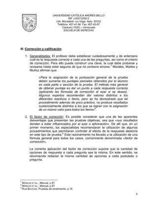 UNIVERSIDAD CATÓLICA ANDRÉS BELLO
                                       RIF J-00012255-5
                             Urb. Montalbán -La Vega- Apto. 20332
                              Teléfono: 407-41-96 Fax: 407-43-97
                                  Caracas (1020) – Venezuela
                                   ESCUELA DE DERECHO




III. Corrección y calificación

    1. Generalidades: El profesor debe establecer cuidadosamente y de antemano
       cuál es la respuesta correcta a cada una de las preguntas, así como el criterio
       de corrección. Para ello puede construir una clave, la cual debe probarse y
       revisarse hasta estar seguros de que no contiene errores.7 Morales, Morles y
       Muñoz afirman que:

               «Para la asignación de la puntuación general de la prueba
               deben sumarse los puntajes parciales obtenidos por el alumno
               en cada parte o sección de la prueba. El método más general
               de obtener puntaje es dar un punto a cada respuesta correcta
               (aplicando las fórmulas de corrección al azar si se desea).
               Algunos expertos recomiendan dar valores distintos a los
               diferentes reactivos o ítems, pero se ha demostrado que tal
               procedimiento además de poco práctico, no produce resultados
               sustancialmente distintos a los que se logran con la asignación
               de un mismo valor para todos los ítems»8.

    2. El factor de corrección: Es posible considerar que una de las aparentes
       desventajas que presentan las pruebas objetivas, sea que «sus resultados
       tiendan a estar influenciados por el azar o adivinación». De allí que, en un
       primer momento, los especialistas recomendaran la utilización de algunos
       procedimientos que permitieran controlar el efecto de la respuesta aleatoria
       en este tipo de prueba.9 Este razonamiento ha llevado a la utilización de una
       fórmula general para todos los casos, comúnmente denominada «factor de
       corrección».

       La correcta aplicación del factor de corrección supone que la cantidad de
       opciones de respuesta a cada pregunta sea la misma. En este sentido, se
       recomienda redactar la misma cantidad de opciones a cada postulado o
       pregunta.




7
  MORLES ET AL., Manual, p.87.
8
  MORLES ET AL., Manual, p.87
9
  RUIZ BOLÍVAR, Pruebas de rendimiento, p.16.

                                                                                    4
 