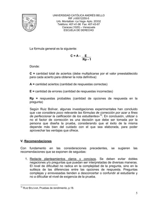 UNIVERSIDAD CATÓLICA ANDRÉS BELLO
                                          RIF J-00012255-5
                                Urb. Montalbán -La Vega- Apto. 20332
                                 Teléfono: 407-41-96 Fax: 407-43-97
                                     Caracas (1020) – Venezuela
                                      ESCUELA DE DERECHO




          La fórmula general es la siguiente:

                                             C=A-    E
                                                    Rp - 1

          Donde:

          C = cantidad total de aciertos (debe multiplicarse por el valor preestablecido
          para cada acierto para obtener la nota definitiva)

          A = cantidad aciertos (cantidad de respuestas correctas)

          E = cantidad de errores (cantidad de respuestas incorrectas)

          Rp = respuestas probables (cantidad de opciones de respuesta en la
          pregunta)

          Según Ruiz Bolívar, algunas investigaciones experimentales han concluido
          que «se considera poco relevante las fórmulas de corrección por azar a fines
          de perfeccionar la calificación de los estudiantes»10. En conclusión, utilizar o
          no el factor de corrección es una decisión que debe ser tomada por la
          persona que diseña la prueba, considerando que el éxito de la misma
          depende más bien del cuidado con el que sea elaborada, para poder
          aprovechar las ventajas que ofrece.


V. Recomendaciones

Con fundamento en las consideraciones                    precedentes,   se   sugieren   las
recomendaciones que se exponen de seguidas:

      1. Redacte planteamientos claros y concisos. Se deben evitar dobles
         negaciones y/o preguntas que puedan ser interpretadas de diversas maneras.
         El nivel de dificultad no radica en la complejidad de la pregunta, sino en la
         sutileza de las diferencias entre las opciones de respuesta. Preguntas
         complejas y enrevesadas tienden a desconcertar o confundir al estudiante y
         no a dificultar el nivel de exigencia de la prueba.


10
     RUIZ BOLÍVAR, Pruebas de rendimiento, p.18.

                                                                                         5
 