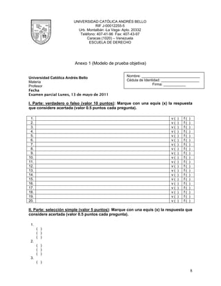 UNIVERSIDAD CATÓLICA ANDRÉS BELLO
                                    RIF J-00012255-5
                          Urb. Montalbán -La Vega- Apto. 20332
                           Teléfono: 407-41-96 Fax: 407-43-97
                               Caracas (1020) – Venezuela
                                ESCUELA DE DERECHO




                        Anexo 1 (Modelo de prueba objetiva)

                                                    Nombre: _____________________________
Universidad Católica Andrés Bello
                                                    Cédula de Identidad: ___________________
Materia
Profesor                                                           Firma: ___________
Fecha
Examen parcial Lunes, 13 de mayo de 2011

I. Parte: verdadero o falso (valor 10 puntos): Marque con una equis (x) la respuesta
que considere acertada (valor 0.5 puntos cada pregunta).

 1.                                                                         v(   )   f(   )
 2.                                                                         v(   )   f(   )
 3.                                                                         v(   )   f(   )
 4.                                                                         v(   )   f(   )
 5.                                                                         v(   )   f(   )
 6.                                                                         v(   )   f(   )
 7.                                                                         v(   )   f(   )
 8.                                                                         v(   )   f(   )
 9.                                                                         v(   )   f(   )
10.                                                                         v(   )   f(   )
11.                                                                         v(   )   f(   )
12.                                                                         v(   )   f(   )
13.                                                                         v(   )   f(   )
14.                                                                         v(   )   f(   )
15.                                                                         v(   )   f(   )
16.                                                                         v(   )   f(   )
17.                                                                         v(   )   f(   )
18.                                                                         v(   )   f(   )
19.                                                                         v(   )   f(   )
20.                                                                         v(   )   f(   )

II. Parte: selección simple (valor 5 puntos): Marque con una equis (x) la respuesta que
considere acertada (valor 0.5 puntos cada pregunta).

 1.
      ( )
      ( )
      ( )
 2.
      ( )
      ( )
      ( )
 3.
      ( )

                                                                                          8
 