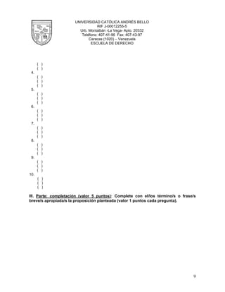 UNIVERSIDAD CATÓLICA ANDRÉS BELLO
                                  RIF J-00012255-5
                        Urb. Montalbán -La Vega- Apto. 20332
                         Teléfono: 407-41-96 Fax: 407-43-97
                             Caracas (1020) – Venezuela
                              ESCUELA DE DERECHO




      ( )
      ( )
 4.
      ( )
      ( )
      ( )
 5.
      ( )
      ( )
      ( )
 6.
      ( )
      ( )
      ( )
 7.
      ( )
      ( )
      ( )
 8.
      ( )
      ( )
      ( )
 9.
      ( )
      ( )
      ( )
10.
      ( )
      ( )
      ( )

III. Parte: completación (valor 5 puntos): Complete con el/los término/s o frase/s
breve/s apropiada/s la proposición planteada (valor 1 puntos cada pregunta).




                                                                                9
 