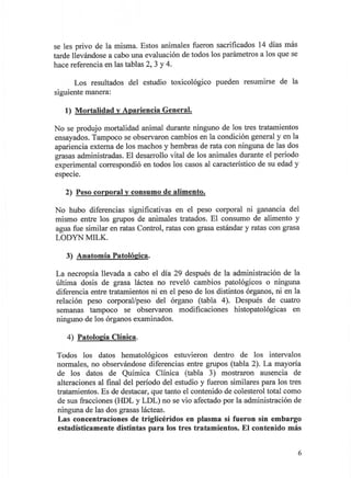 se les privo de la misma. Estos animales fueron sacrificados 14 días más
tarde llevándose a cabo una evaluación de todos los parámetros a los que se
hace referencia en las tablas 2, 3 Y 4.

       Los resultados del estudio toxicológico     pueden resumirse de la
siguiente manera:

   1) Mortalidad   V   Apariencia General.

No se produjo mortalidad animal durante ninguno de los tres tratamientos
ensayados. Tampoco se observaron cambios en la condición general y en la
apariencia externa de los machos y hembras de rata con ninguna de las dos
grasas administradas. El desarrollo vital de los animales durante el período
experimental correspondió en todos los casos al característico de su edad y
espeCie.

   2) Peso corporal v consumo de alimento.

No hubo diferencias significativas en el peso corporal ni ganancia del
mismo entre los grupos de animales tratados. El consumo de alimento y
agua fue similar en ratas Control, ratas con grasa estándar y ratas con grasa
LODYN MILK.

   3) Anatomía Patolóeica.

La necropsia llevada a cabo el día 29 después de la administración de la
última dosis de grasa láctea no reveló cambios patológicos o ninguna
diferencia entre tratamientos ni en el peso de los distintos órganos, ni en la
relación peso corporaVpeso del órgano (tabla 4). Después de cuatro
semanas tampoco se observaron modificaciones histopatológicas en
ninguno de los órganos examinados.

    4) PatoloeÍa Clínica.

 Todos los datos hematológicos estuvieron dentro de los intervalos
 normales, no observándose diferencias entre grupos (tabla 2). La mayoría
 de los datos de Química Clínica (tabla 3) mostraron ausencia de
 alteraciones al final del período del estudio y fueron similares para los tres
 tratamientos. Es de destacar, que tanto el contenido de colesterol total como
 de sus fracciones (HDL y LDL) no se vio afectado por la administración de
 ninguna de las dos grasas lácteas.
 Las concentraciones de triglicéridos en plasma si fueron sin embargo
 estadística mente distintas para los tres tratamientos. El contenido más


                                                                              6
 