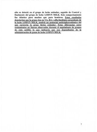 alto se detectó en el grupo de leche estándar, seguido de Control y
finalmente del grupo de leche LODYN MILK. Este comportamiento
fue idéntico para machos que para hembras. Estos resultados
denotarían que la 2rasa rica en VA. RA v alfa-Iinolénico procedente de
la leche LODYN MILK. tendría un potencial antitrildicerodémico del
que carecería la 2rasa láctea estándar. Estas diferencias entre
tratamientos no fueron observadas durante el se2uimiento de 2rupos
de rata satélite lo que indicaría que son dependientes de la
administración de 2rasa de leche LODYN MILK.




                                                                     7
 
