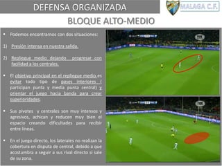 DEFENSA ORGANIZADA
BLOQUE ALTO-MEDIO
 Podemos encontrarnos con dos situaciones:
1) Presión intensa en nuestra salida.
2) Repliegue medio dejando progresar con
facilidad a los centrales.
 El objetivo principal en el repliegue medio es
evitar todo tipo de pases interiores (
participan punta y media punta central) y
orientar el juego hacia banda para crear
superioridades.
 Sus pivotes y centrales son muy intensos y
agresivos, achican y reducen muy bien el
espacio creando dificultades para recibir
entre líneas.
 En el juego directo, los laterales no realizan la
cobertura en disputa de central, debido a que
acostumbra a seguir a sus rival directo si sale
de su zona.
 