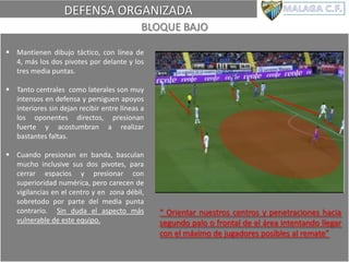 DEFENSA ORGANIZADA
BLOQUE BAJO
 Mantienen dibujo táctico, con línea de
4, más los dos pivotes por delante y los
tres media puntas.
 Tanto centrales como laterales son muy
intensos en defensa y persiguen apoyos
interiores sin dejan recibir entre líneas a
los oponentes directos, presionan
fuerte y acostumbran a realizar
bastantes faltas.
 Cuando presionan en banda, basculan
mucho inclusive sus dos pivotes, para
cerrar espacios y presionar con
superioridad numérica, pero carecen de
vigilancias en el centro y en zona débil,
sobretodo por parte del media punta
contrario. Sin duda el aspecto más
vulnerable de este equipo.
“ Orientar nuestros centros y penetraciones hacia
segundo palo o frontal de el área intentando llegar
con el máximo de jugadores posibles al remate”
 