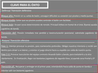 CLAVE PARA EL ÉXITO
Defensa/ Transición defensiva
Bloque alto: Presión en su salida de balón, conseguir dificultar su conexión con pivotes y media puntas.
Bloque medio: Evitar que sus pivotes puedan controlar el balón con facilidad.
Bloque bajo: Ocupar zonas determinantes de remate. Principal énfasis en frontal de el área. Buenas ayudas
jugadores de banda.
Transición def: Presión inmediata tras perdida y reestructuración posicional, sobretodo jugadores de
banda.
Ataque/ Transición ofensiva
Fase 1: Intentar provocar su presión, para mantenerles profundos. Obligar nuestros interiores a recibir por
dentro para atraer a su lateral, y orientar el juego directo hacia su espalda con caída de nuestro punta.
Fase 2-3: Provocar basculación del equipo contrario llevando balón a banda, para trasladarlo a la otra
rápidamente. En finalización, llegar con bastantes jugadores de segunda línea, ocupando zona frontal y 2º
palo.
Transición of: Recuperar y arriesgar en el primer pase, orientándolo hacia caída de punta en banda e
intentar salir con bastante jugadores.
 