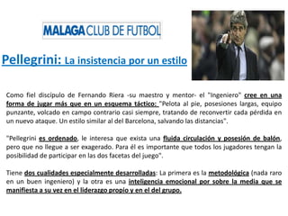 Pellegrini: La insistencia por un estilo
Como fiel discípulo de Fernando Riera -su maestro y mentor- el "Ingeniero" cree en una
forma de jugar más que en un esquema táctico: "Pelota al pie, posesiones largas, equipo
punzante, volcado en campo contrario casi siempre, tratando de reconvertir cada pérdida en
un nuevo ataque. Un estilo similar al del Barcelona, salvando las distancias".
"Pellegrini es ordenado, le interesa que exista una fluida circulación y posesión de balón,
pero que no llegue a ser exagerado. Para él es importante que todos los jugadores tengan la
posibilidad de participar en las dos facetas del juego".
Tiene dos cualidades especialmente desarrolladas: La primera es la metodológica (nada raro
en un buen ingeniero) y la otra es una inteligencia emocional por sobre la media que se
manifiesta a su vez en el liderazgo propio y en el del grupo.
 