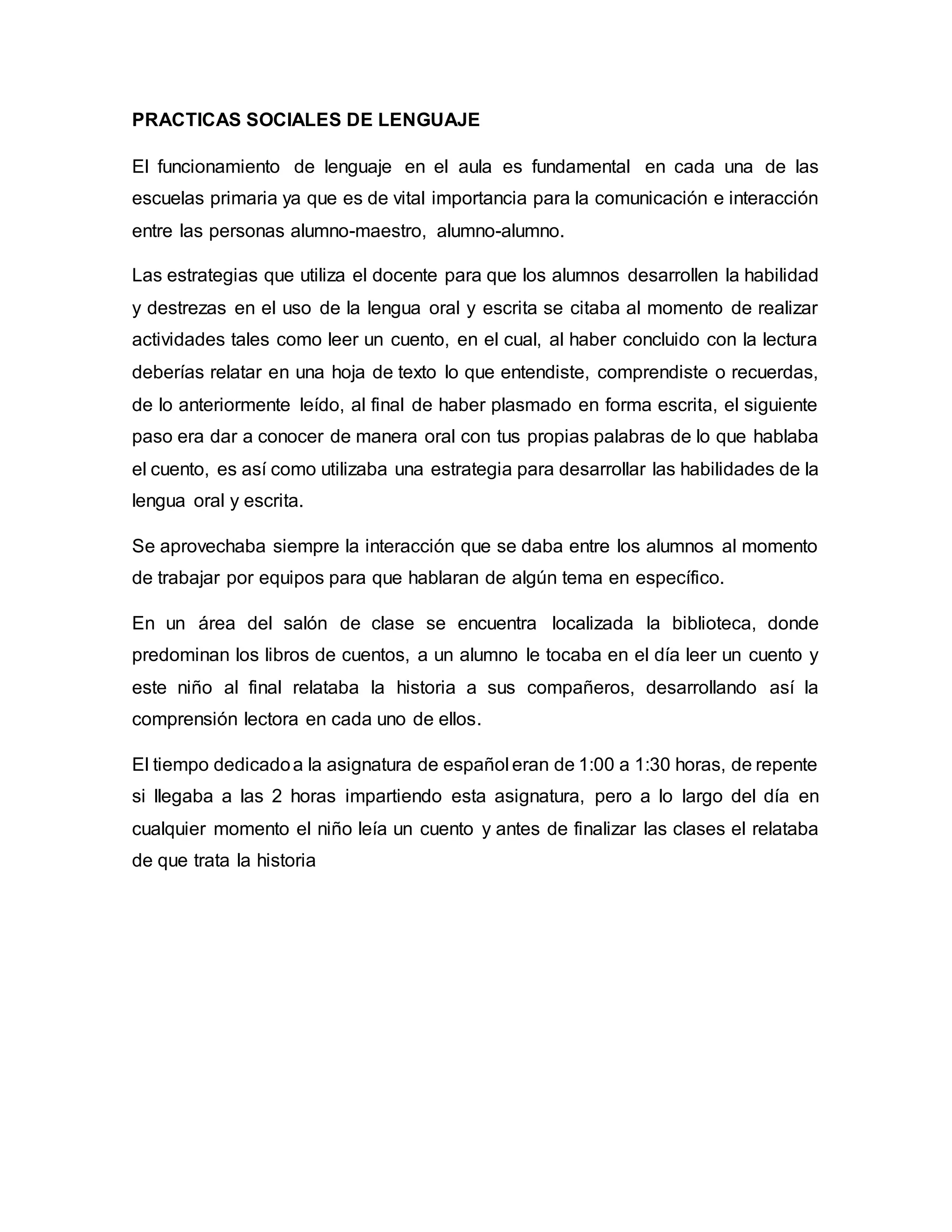 PRACTICAS SOCIALES DE LENGUAJE
El funcionamiento de lenguaje en el aula es fundamental en cada una de las
escuelas primaria ya que es de vital importancia para la comunicación e interacción
entre las personas alumno-maestro, alumno-alumno.
Las estrategias que utiliza el docente para que los alumnos desarrollen la habilidad
y destrezas en el uso de la lengua oral y escrita se citaba al momento de realizar
actividades tales como leer un cuento, en el cual, al haber concluido con la lectura
deberías relatar en una hoja de texto lo que entendiste, comprendiste o recuerdas,
de lo anteriormente leído, al final de haber plasmado en forma escrita, el siguiente
paso era dar a conocer de manera oral con tus propias palabras de lo que hablaba
el cuento, es así como utilizaba una estrategia para desarrollar las habilidades de la
lengua oral y escrita.
Se aprovechaba siempre la interacción que se daba entre los alumnos al momento
de trabajar por equipos para que hablaran de algún tema en específico.
En un área del salón de clase se encuentra localizada la biblioteca, donde
predominan los libros de cuentos, a un alumno le tocaba en el día leer un cuento y
este niño al final relataba la historia a sus compañeros, desarrollando así la
comprensión lectora en cada uno de ellos.
El tiempo dedicadoa la asignatura de español eran de 1:00 a 1:30 horas, de repente
si llegaba a las 2 horas impartiendo esta asignatura, pero a lo largo del día en
cualquier momento el niño leía un cuento y antes de finalizar las clases el relataba
de que trata la historia