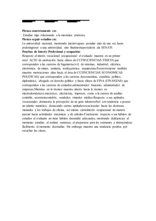 Piensa concretamente en:
Estudiar algo relacionado a la mecánica ymotores
Piensa seguir estudios en:
La universidad nacional, mostrando iniciativapara postular más de una vez hasta
poderingresar a una universidad, sino finalmentepostularía ala SENATI.
Pruebas de Interés Profesional y ocupación:
Respecto al interés vocacional yocupacional el evaluado muestra en un primer
nivel ALTO de motivación hacia elárea de CCFM (CIENCIAS FISICO) que
corresponden a las carreras de Ingenieríacivil, de sistemas, industrial, eléctrica,
electrónica, de minas, sanitaria, textil,química; arquitectura.Posteriormente también
muestra motivaciones altas hacia el área de CCEP(CIENCIAS ECONOMICAS
POLITICAS) que corresponden a las carreras deeconomista, estadista, político,
diplomático, abogado en derecho político y hacia elárea de FINA (FINANZAS) que
corresponden a las carreras de contador,administrador bancario, administrador de
empresas.Mientras en lo técnico muestra interés hacia lo técnico en
electrodomésticos,mecánico, electricista, impresor, como a la carrera de auxiliar
contable, secretariocontable, vendedor, visitador médico.Respecto a sus aptitudes
vocacionales demuestra la percepción de un gran talentoverbal con tendencia a poseer
un talento numérico, destacando ciertas aptitudesvocacionales hacia las destrezas
manuales y los trabajos de oficina, así mismo ciertointerés ocupacional de manera
parcial hacia actividades mecánicas y de cálculos.Finalmente respecto a sus hábitos de
estudios el evaluado no tiene hábitos deestudio adecuados, mostrando deficiencias al
momento estudiar, al realizar sustareas, al prepararse para los exámenes y distrayéndose
fácilmente al momento deestudiar. Sin embargo muestra una tendencia positiva por
escuchar las clases.
 