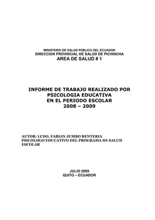 MINISTERIO DE SALUD PÚBLICA DEL ECUADOR
     DIRECCION PROVINCIAL DE SALUD DE PICHINCHA
                AREA DE SALUD # 1




  INFORME DE TRABAJO REALIZADO POR
       PSICOLOGIA EDUCATIVA
       EN EL PERIODO ESCOLAR
             2008 – 2009




AUTOR: LCDO. FABIAN JUMBO RENTERIA
PSICOLOGO EDUCATIVO DEL PROGRAMA DE SALUD
ESCOLAR




                      JULIO 2009
                   QUITO – ECUADOR
 
