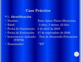 Caso Práctico
 I.- Identificación
 Nombre: Enzo Adner Flores Montesino
 Edad: 3 años, 5 meses, 23 días
 Fecha de Nacimiento: 4 de abril de 2003
 Fecha de Evaluación: 27 de septiembre de 2006
 Instrumento Aplicado: Test de Desarrollo Psicomotor
(TEPSI)
 Examinador: “XX”
 