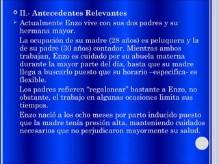  II.- Antecedentes Relevantes
 Actualmente Enzo vive con sus dos padres y su
hermana mayor.
La ocupación de su madre (28 años) es peluquera y la
de su padre (30 años) contador. Mientras ambos
trabajan, Enzo es cuidado por su abuela materna
durante la mayor parte del día, hasta que su madre
llega a buscarlo puesto que su horario –especifica- es
flexible.
Los padres refieren “regalonear” bastante a Enzo, no
obstante, el trabajo en algunas ocasiones limita sus
tiempos.
Enzo nació a los ocho meses por parto inducido puesto
que la madre tenía presión alta, manteniendo cuidados
necesarios que no perjudicaron mayormente su salud.
 