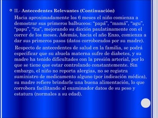 II.- Antecedentes Relevantes (Continuación)
Hacia aproximadamente los 6 meses el niño comienza a
demostrar sus primeros balbuceos: “papá”, “mamá”, “agu”,
“papu”, “ita”, mejorando su dicción paulatinamente con el
correr de los meses. Además, hacia el año Enzo, comienza a
dar sus primeros pasos (datos corroborados por su madre).
Respecto de antecedentes de salud en la familia, se podrá
especificar que su abuela materna sufre de diabetes, y su
madre ha tenido dificultades con la presión arterial, por lo
que se tiene que estar controlando constantemente. Sin
embargo, el niño no reporta alergias, no se registra
suministro de medicamento alguno (por indicación médica),
su madre refiere brindarle una buena alimentación, lo que
corrobora facilitando al examinador datos de su peso y
estatura (normales a su edad).
 