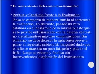  II.- Antecedentes Relevantes (continuación)
 Actitud y Conducta frente a la Evaluación:
Enzo se comporta de manera tímida al comenzar
la evaluación, no obstante, pasado un rato
colabora en el desarrollo de la misma puesto que
se le percibe entusiasmado con la batería del test,
no visualizandose mayores complicaciones. Sin
embargo, se debe detener la aplicación previo a
pasar al siguiente subtest (de lenguaje) dado que
el niño se muestra un poco fatigado y pide ir al
baño. Luego se retoma y finaliza sin
inconvenientes la aplicación del instrumento.
 