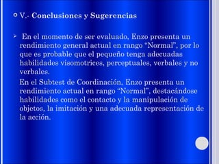  V.- Conclusiones y Sugerencias
 En el momento de ser evaluado, Enzo presenta un
rendimiento general actual en rango “Normal”, por lo
que es probable que el pequeño tenga adecuadas
habilidades visomotrices, perceptuales, verbales y no
verbales.
En el Subtest de Coordinación, Enzo presenta un
rendimiento actual en rango “Normal”, destacándose
habilidades como el contacto y la manipulación de
objetos, la imitación y una adecuada representación de
la acción.
 