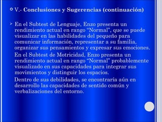  V.- Conclusiones y Sugerencias (continuación)
 En el Subtest de Lenguaje, Enzo presenta un
rendimiento actual en rango “Normal”, que se puede
visualizar en las habilidades del pequeño para
comunicar información, representar a su familia,
organizar sus pensamientos y expresar sus emociones.
En el Subtest de Motricidad, Enzo presenta un
rendimiento actual en rango “Normal” probablemente
visualizado en sus capacidades para integrar sus
movimientos y distinguir los espacios.
Dentro de sus debilidades, se encontraría aún en
desarrollo las capacidades de sentido común y
verbalizaciones del entorno.
 