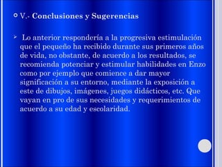  V.- Conclusiones y Sugerencias
 Lo anterior respondería a la progresiva estimulación
que el pequeño ha recibido durante sus primeros años
de vida, no obstante, de acuerdo a los resultados, se
recomienda potenciar y estimular habilidades en Enzo
como por ejemplo que comience a dar mayor
significación a su entorno, mediante la exposición a
este de dibujos, imágenes, juegos didácticos, etc. Que
vayan en pro de sus necesidades y requerimientos de
acuerdo a su edad y escolaridad.
 