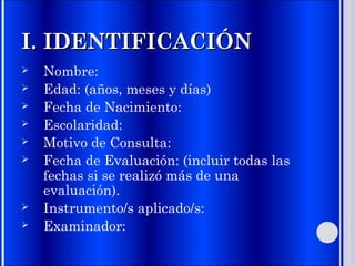 I. IDENTIFICACIÓNI. IDENTIFICACIÓN
 Nombre:
 Edad: (años, meses y días)
 Fecha de Nacimiento:
 Escolaridad:
 Motivo de Consulta:
 Fecha de Evaluación: (incluir todas las
fechas si se realizó más de una
evaluación).
 Instrumento/s aplicado/s:
 Examinador:
 
