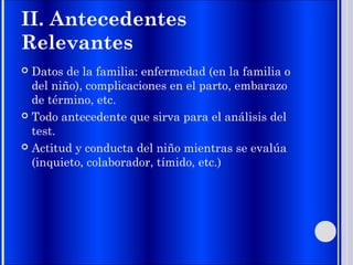 II. Antecedentes
Relevantes
 Datos de la familia: enfermedad (en la familia o
del niño), complicaciones en el parto, embarazo
de término, etc.
 Todo antecedente que sirva para el análisis del
test.
 Actitud y conducta del niño mientras se evalúa
(inquieto, colaborador, tímido, etc.)
 