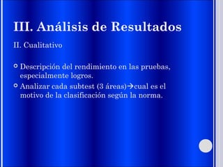 III. Análisis de Resultados
II. Cualitativo
 Descripción del rendimiento en las pruebas,
especialmente logros.
 Analizar cada subtest (3 áreas)cual es el
motivo de la clasificación según la norma.
 