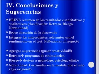 IV. Conclusiones y
Sugerencias
 BREVE resumen de los resultados cuantitativos y
cualitativos (clasificación: Retraso, Riesgo,
Normalidad)
 Breve discusión de lo observado
 Integrar los antecedentes relevantes con el
rendimiento en el test. Reflexionar al respecto
 Agregar sugerencias (¡¡usar creatividad!!)
 Retraso programa de estimulación
 Riesgo derivar a neurologo, psicologo clinico
 Normalidad estimular en la medida que el niño
vaya exigiendo
 
