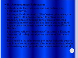 II.-  Antecedentes Relevantes Actualmente Enzo vive con sus dos padres y su hermana mayor. La ocupación de su madre (28 años) es peluquera y la de su padre (30 años) contador. Mientras ambos trabajan, Enzo es cuidado por su abuela materna durante la mayor parte del día, hasta que su madre llega a buscarlo puesto que su horario –especifica- es flexible. Los padres refieren “regalonear” bastante a Enzo, no obstante, el trabajo en algunas ocasiones limita sus tiempos. Enzo nació a los ocho meses por parto inducido puesto que la madre tenía presión alta, manteniendo cuidados necesarios que no perjudicaron mayormente su salud. 
