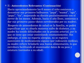 II.-  Antecedentes Relevantes (Continuación) Hacia aproximadamente los 6 meses el niño comienza a demostrar sus primeros balbuceos: “papá”, “mamá”, “agu”, “papu”, “ita”, mejorando su dicción paulatinamente con el correr de los meses. Además, hacia el año Enzo, comienza a dar sus primeros pasos (datos corroborados por su madre). Respecto de antecedentes de salud en la familia, se podrá especificar que su abuela materna sufre de diabetes, y su madre ha tenido dificultades con la presión arterial, por lo que se tiene que estar controlando constantemente. Sin embargo, el niño no reporta alergias, no se registra suministro de medicamento alguno (por indicación médica), su madre refiere brindarle una buena alimentación, lo que corrobora facilitando al examinador datos de su peso y estatura (normales a su edad). 