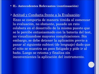 II.- Antecedentes Relevantes (continuación) Actitud y Conducta frente a la Evaluación : Enzo se comporta de manera tímida al comenzar la evaluación, no obstante, pasado un rato colabora en el desarrollo de la misma puesto que se le percibe entusiasmado con la batería del test, no visualizandose mayores complicaciones. Sin embargo, se debe detener la aplicación previo a pasar al siguiente subtest (de lenguaje) dado que el niño se muestra un poco fatigado y pide ir al baño. Luego se retoma y finaliza sin inconvenientes la aplicación del instrumento. 