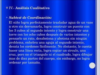 IV.-  Análisis Cualitativo Subtest de Coordinación: El niño logra perfectamente trasladar agua de un vaso a otro sin derramarla, logra construir un puente con los 3 cubos al segundo intento y logra construir una torre con los ocho cubos después de varios intentos y pensarlo un rato, desabotona y abotona sin ningún problema, enhebra una aguja al segundo intento, desata los cordones fácilmente. No obstante, le cuesta hacer una línea recta, logra copiar un circulo, una cruz, pero no el triangulo ni el cuadrado, logra dibujar mas de diez partes del cuerpo, sin embargo, no logra ordenar por tamaño. 