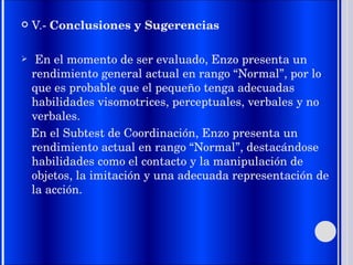 V.-  Conclusiones y Sugerencias En el momento de ser evaluado, Enzo presenta un rendimiento general actual en rango “Normal”, por lo que es probable que el pequeño tenga adecuadas habilidades visomotrices, perceptuales, verbales y no verbales. En el Subtest de Coordinación, Enzo presenta un rendimiento actual en rango “Normal”, destacándose habilidades como el contacto y la manipulación de objetos, la imitación y una adecuada representación de la acción. 
