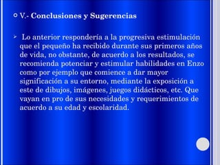 V.-  Conclusiones y Sugerencias Lo anterior respondería a la progresiva estimulación que el pequeño ha recibido durante sus primeros años de vida, no obstante, de acuerdo a los resultados, se recomienda potenciar y estimular habilidades en Enzo como por ejemplo que comience a dar mayor significación a su entorno, mediante la exposición a este de dibujos, imágenes, juegos didácticos, etc. Que vayan en pro de sus necesidades y requerimientos de acuerdo a su edad y escolaridad.  