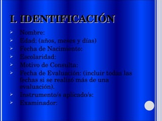 I. IDENTIFICACIÓN Nombre: Edad: (años, meses y días) Fecha de Nacimiento: Escolaridad:  Motivo de Consulta: Fecha de Evaluación: (incluir todas las fechas si se realizó más de una evaluación).  Instrumento/s aplicado/s: Examinador: 