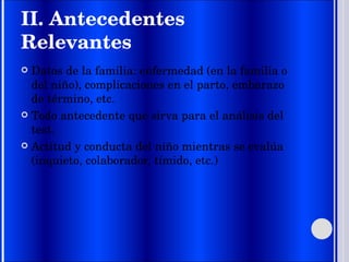II. Antecedentes Relevantes Datos de la familia: enfermedad (en la familia o del niño), complicaciones en el parto, embarazo de término, etc.  Todo antecedente que sirva para el análisis del test.  Actitud y conducta del niño mientras se evalúa (inquieto, colaborador, tímido, etc.) 