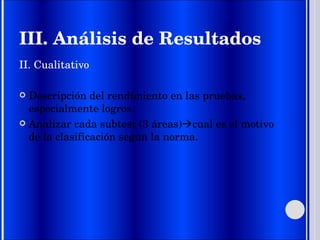 III. Análisis de Resultados II. Cualitativo Descripción del rendimiento en las pruebas, especialmente logros. Analizar cada subtest (3 áreas)  cual es el motivo de la clasificación según la norma. 