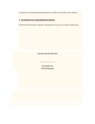 La menor se encuentra apta para participar en el taller de expresión oral y artística
8. SUGERENCIAS Y RECOMENDACIONES
El desarrollo de la niña es normal y adecuado, por lo que no se realizan sugerencias.
Claudia Garrido Martínez
_______________
Estudiante de
Psicopedagogía
 