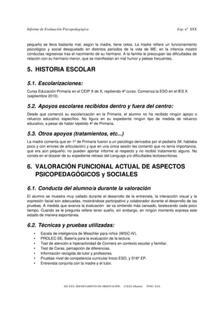 Informe de Evaluación Psicopedagógica                                                                        Exp. nº  XXX



pequeño se lleva bastante mal, según la madre, tiene celos. La madre refiere un funcionamiento 
psicológico   y   social   desajustado   en   distintos   periodos   de   la   vida   de   ME:   en   la   infancia   mostró 
conductas regresivas tras el nacimiento de su hermano. A la familia le preocupan las dificultades de 
relación con su hermano menor, que se manifiestan en mal humor y peleas frecuentes. 


5. HISTORIA ESCOLAR

5.1. Escolarizaciones:
Cursa Educación Primaria en el CEIP X de X, repitiendo 4º curso. Comienza la ESO en el IES X 
(septiembre 2010).

5.2. Apoyos escolares recibidos dentro y fuera del centro:
Desde   que  comenzó   su   escolarización   en  la   Primaria,   el  alumno   no   ha   recibido   ningún   apoyo   o 
refuerzo   educativo   específico.   No   figura   en   su   expediente   ningún   tipo   de   medida   de   refuerzo 
educativo, a pesar de haber repetido 4º de Primaria.

5.3. Otros apoyos (tratamientos, etc...)
La madre comenta que en 1º de Primaria fueron a un psicólogo derivados por el pediatra (M. hablaba 
poco y con errores de articulación) y que en una única sesión les comentó que no tenía importancia, 
que era aún pequeño; no pueden aportar informe al respecto y no recibió tratamiento alguno. No 
consta en el dossier de su expediente retraso del Lenguaje y/o dificultades lectoescritoras.


6. VALORACIÓN FUNCIONAL ACTUAL DE ASPECTOS 
   PSICOPEDAGÓGICOS y SOCIALES

6.1. Conducta del alumno/a durante la valoración
El alumno se muestra muy callado durante el desarrollo de la entrevista, la interacción visual y la 
expresión facial son adecuadas, mostrándose participativo y colaborador durante el desarrollo de las 
pruebas. A medida que avanza la evaluación  se va sintiendo más cansado, bostezando cada poco 
tiempo. Cuando se le pregunta refiere tener sueño, sin embargo, en ningún momento expresa este 
estado de manera espontánea. 

6.2. Técnicas y pruebas utilizadas: 
    •    Escala de inteligencia de Weschler para niños (WISC­IV).
    •    PROLEC­SE. Batería para la evaluación de la lectura.
    •    Test de atención e hiperactividad de Conners en contexto escolar y familiar.
    •    Test de Caras, percepción de diferencias.
    •    Información recogida de tutor y profesores.
    •    Pruebas nivel de competencia curricular Inicio ESO, y 5º/6º EP.
    •    Entrevista conjunta con la madre y el tutor.




                          IES XXX. DEPARTAMENTO DE ORIENTACIÓN      C/XXX (Madrid)      TFNO. XXX
 